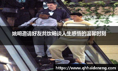 姚明邀请好友共饮畅谈人生感悟的温馨时刻