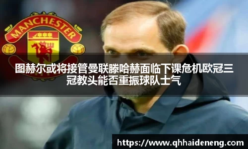 图赫尔或将接管曼联滕哈赫面临下课危机欧冠三冠教头能否重振球队士气